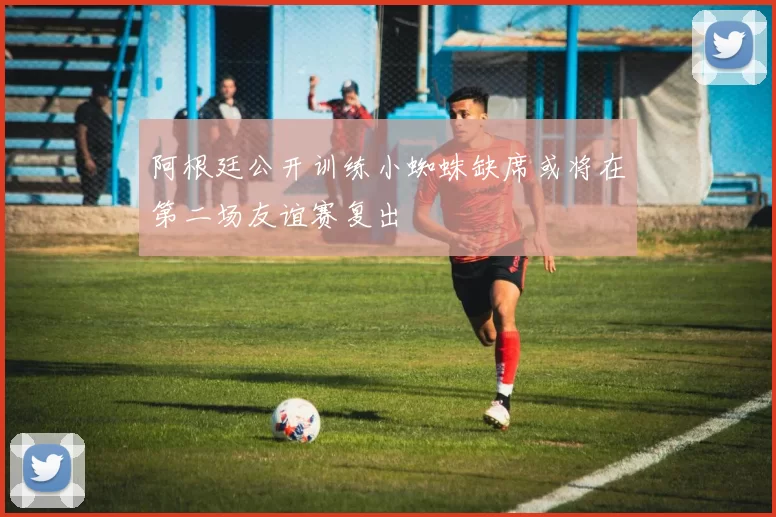 阿根廷公开训练小蜘蛛缺席或将在第二场友谊赛复出