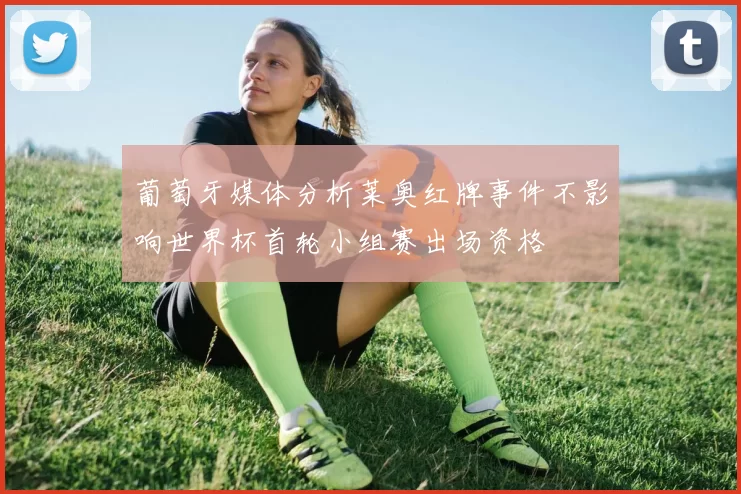 葡萄牙媒体分析莱奥红牌事件不影响世界杯首轮小组赛出场资格