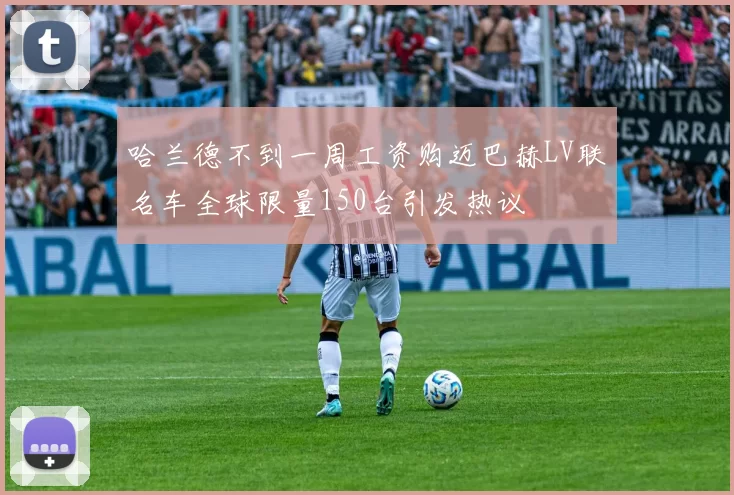 哈兰德不到一周工资购迈巴赫LV联名车全球限量150台引发热议