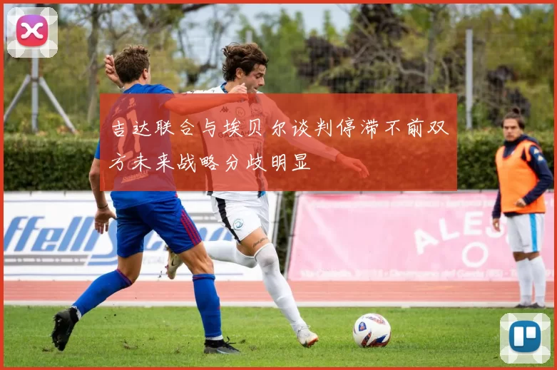 吉达联合与埃贝尔谈判停滞不前双方未来战略分歧明显