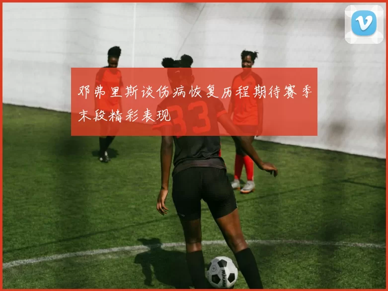 邓弗里斯谈伤病恢复历程期待赛季末段精彩表现