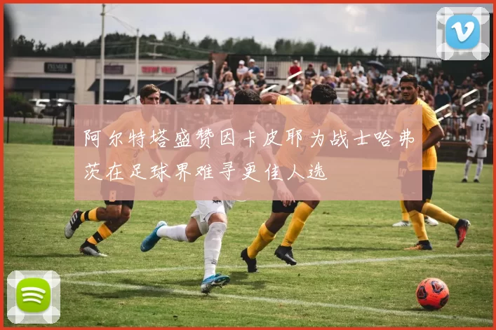 阿尔特塔盛赞因卡皮耶为战士哈弗茨在足球界难寻更佳人选