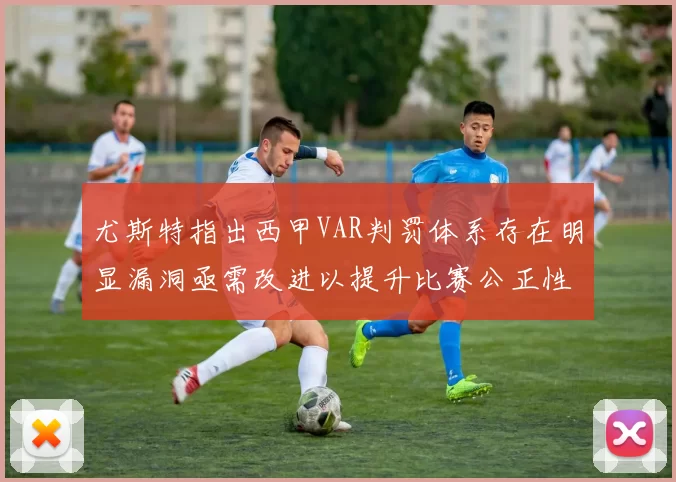 尤斯特指出西甲VAR判罚体系存在明显漏洞亟需改进以提升比赛公正性