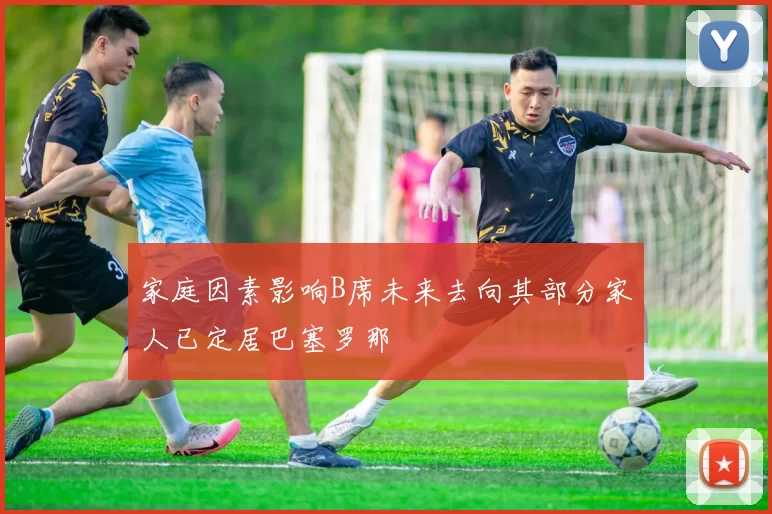 家庭因素影响B席未来去向其部分家人已定居巴塞罗那