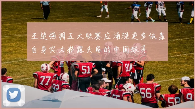 王楚强调五大联赛应涌现更多依靠自身实力崭露头角的中国球员