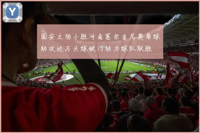 国安主场小胜河南塞尔吉尼奥角球助攻达万头球破门助力球队取胜