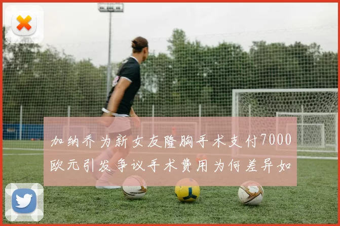 加纳乔为新女友隆胸手术支付7000欧元引发争议手术费用为何差异如此之大