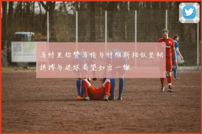 马特里称赞马伦与特维斯相似坚韧拼搏与进球渴望如出一辙