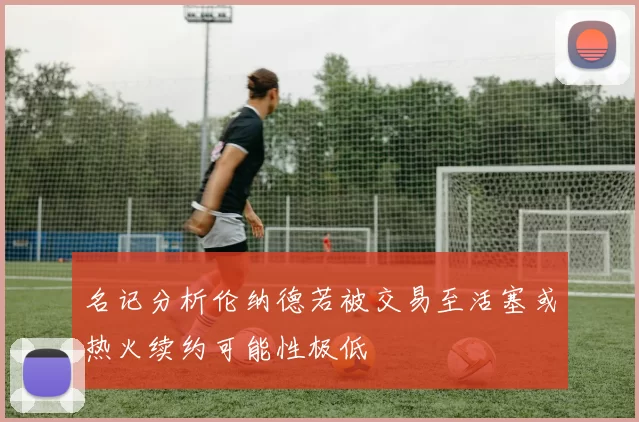 名记分析伦纳德若被交易至活塞或热火续约可能性极低