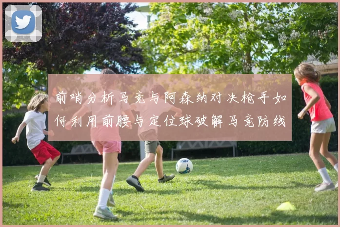 前哨分析马竞与阿森纳对决枪手如何利用前腰与定位球破解马竞防线短板