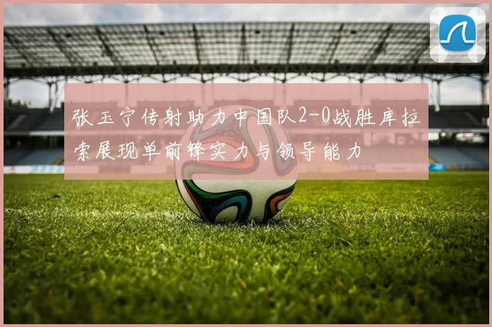 张玉宁传射助力中国队2-0战胜库拉索展现单前锋实力与领导能力