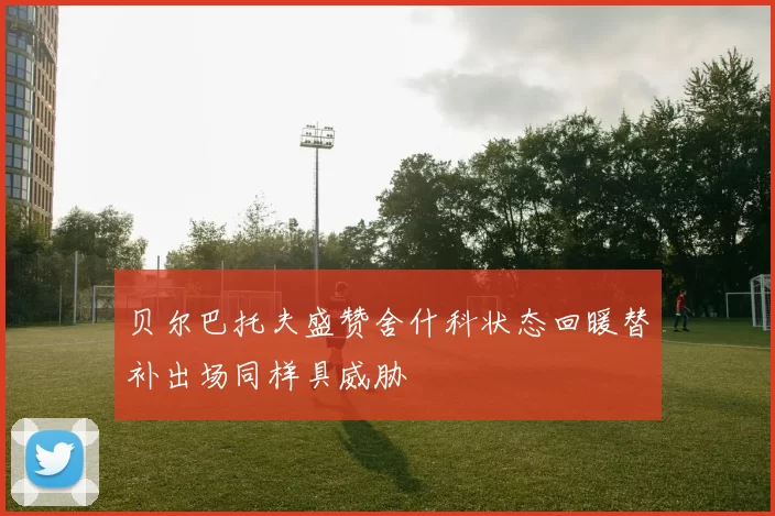 贝尔巴托夫盛赞舍什科状态回暖替补出场同样具威胁