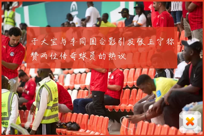 于大宝与李同国合影引发张玉宁称赞两位传奇球员的热议